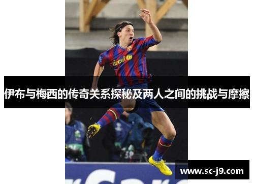 伊布与梅西的传奇关系探秘及两人之间的挑战与摩擦